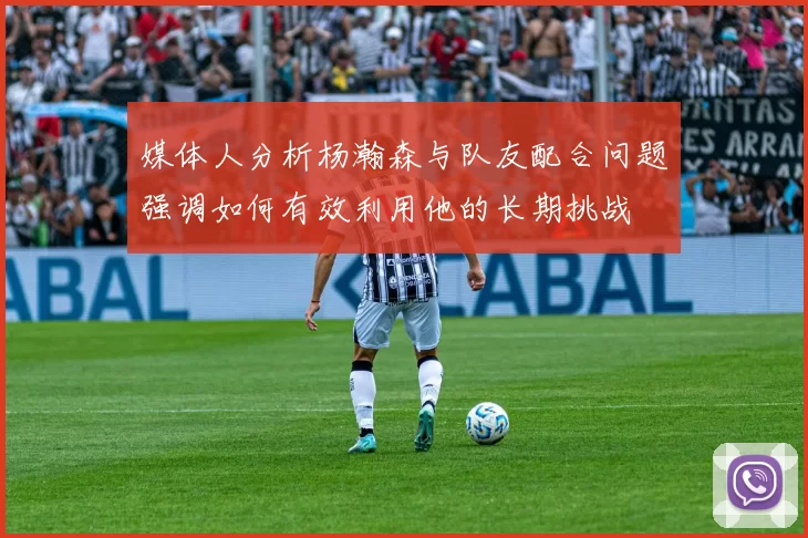 媒体人分析杨瀚森与队友配合问题强调如何有效利用他的长期挑战