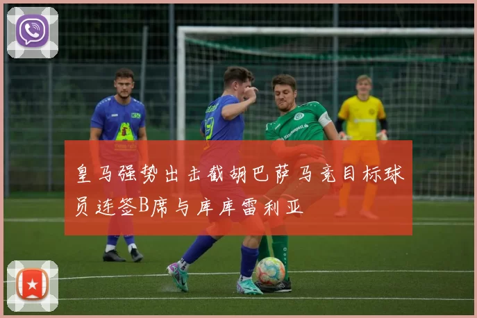 皇马强势出击截胡巴萨马竞目标球员连签B席与库库雷利亚